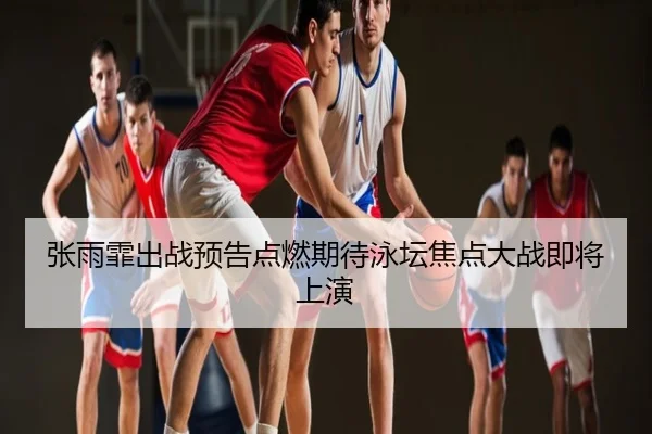 张雨霏出战预告点燃期待泳坛焦点大战即将上演