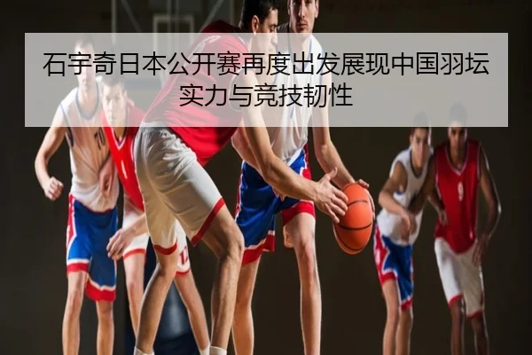 石宇奇日本公开赛再度出发展现中国羽坛实力与竞技韧性
