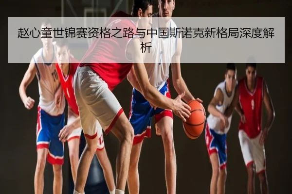 赵心童世锦赛资格之路与中国斯诺克新格局深度解析