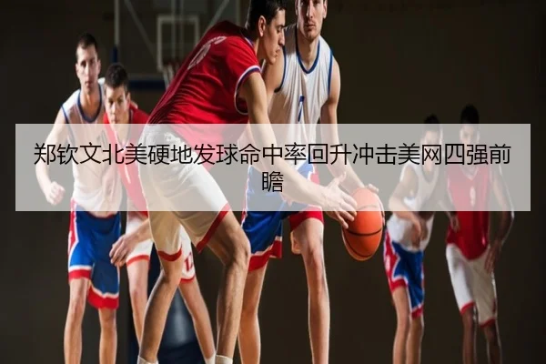 郑钦文北美硬地发球命中率回升冲击美网四强前瞻