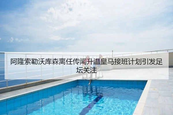 阿隆索勒沃库森离任传闻升温皇马接班计划引发足坛关注