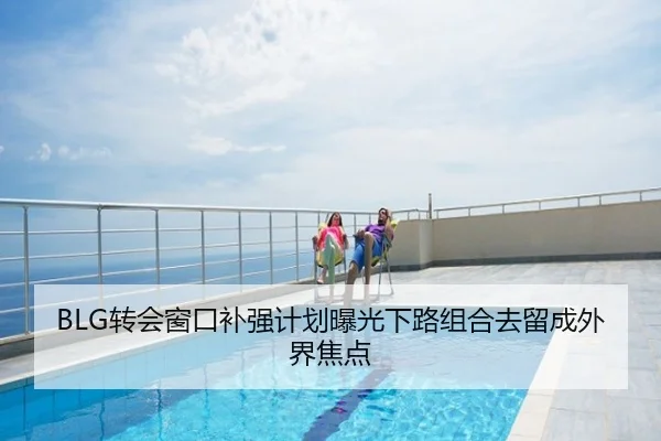 BLG转会窗口补强计划曝光下路组合去留成外界焦点