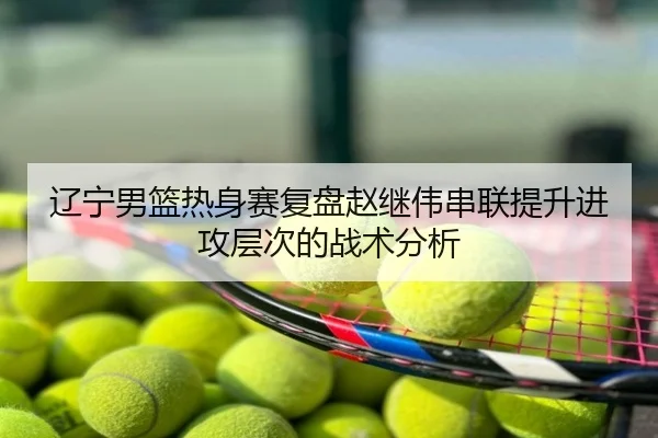 辽宁男篮热身赛复盘赵继伟串联提升进攻层次的战术分析