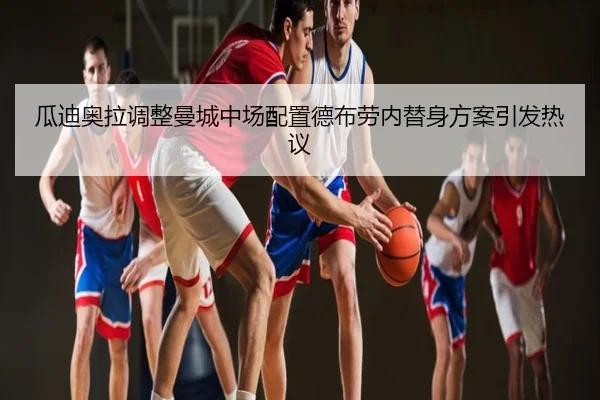 瓜迪奥拉调整曼城中场配置德布劳内替身方案引发热议