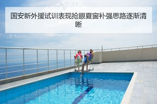 国安新外援试训表现抢眼夏窗补强思路逐渐清晰