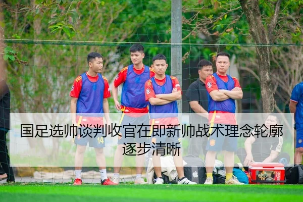国足选帅谈判收官在即新帅战术理念轮廓逐步清晰