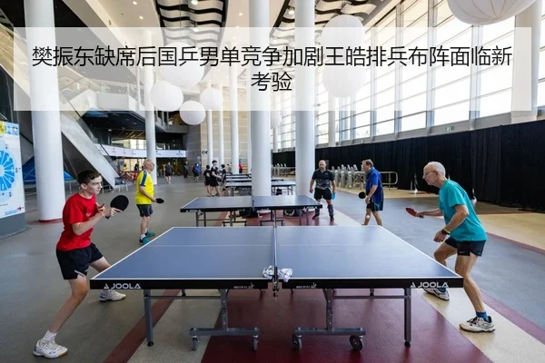 樊振东缺席后国乒男单竞争加剧王皓排兵布阵面临新考验