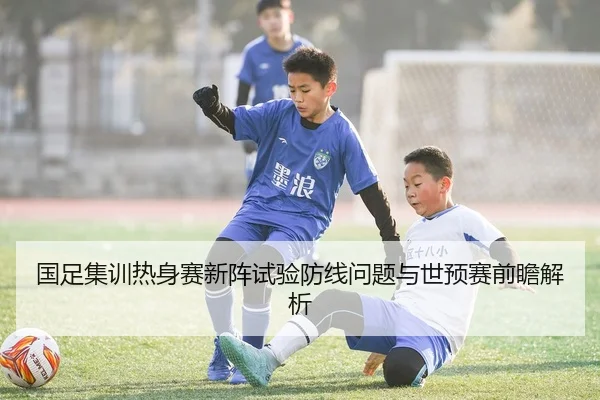国足集训热身赛新阵试验防线问题与世预赛前瞻解析