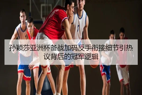 孙颖莎亚洲杯备战加码反手衔接细节引热议背后的冠军逻辑